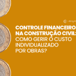 Controle financeiro na construção civil: como gerir o custo individualizado por obras?